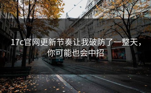 17c官网更新节奏让我破防了一整天，你可能也会中招