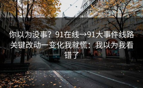 你以为没事？91在线→91大事件线路关键改动一变化我就慌：我以为我看错了