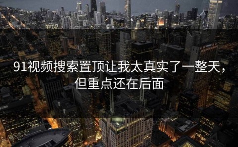91视频搜索置顶让我太真实了一整天，但重点还在后面