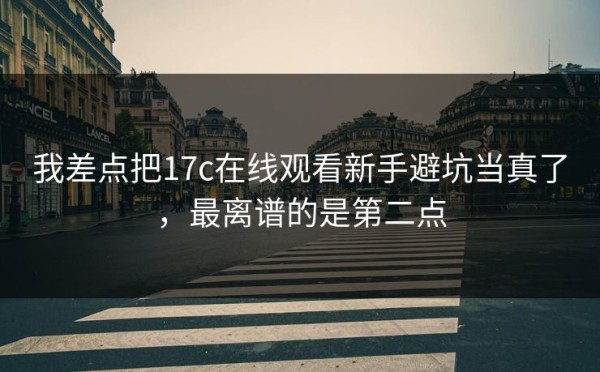 我差点把17c在线观看新手避坑当真了，最离谱的是第二点