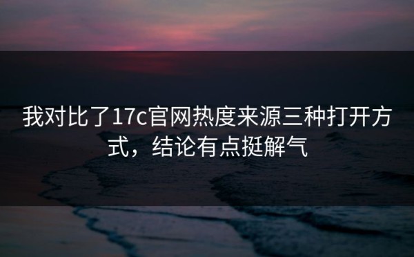 我对比了17c官网热度来源三种打开方式，结论有点挺解气
