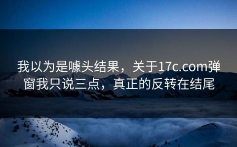 我以为是噱头结果，关于17c.com弹窗我只说三点，真正的反转在结尾
