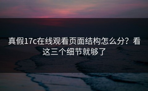 真假17c在线观看页面结构怎么分？看这三个细节就够了
