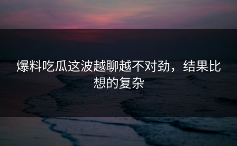 爆料吃瓜这波越聊越不对劲，结果比想的复杂