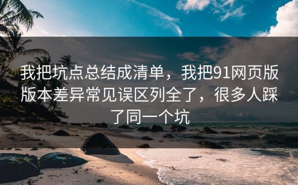 我把坑点总结成清单，我把91网页版版本差异常见误区列全了，很多人踩了同一个坑