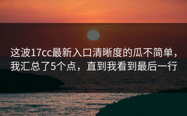 这波17cc最新入口清晰度的瓜不简单，我汇总了5个点，直到我看到最后一行