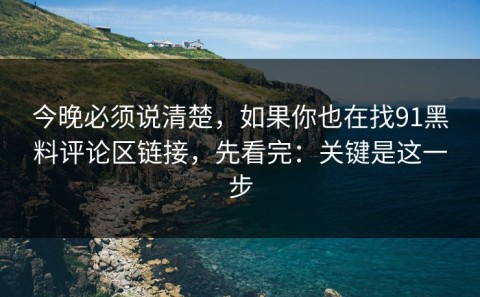 今晚必须说清楚，如果你也在找91黑料评论区链接，先看完：关键是这一步