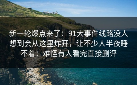 新一轮爆点来了：91大事件线路没人想到会从这里炸开，让不少人半夜睡不着：难怪有人看完直接删评