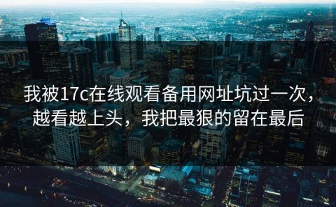 我被17c在线观看备用网址坑过一次，越看越上头，我把最狠的留在最后
