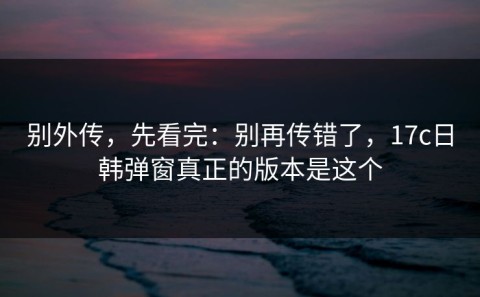 别外传，先看完：别再传错了，17c日韩弹窗真正的版本是这个