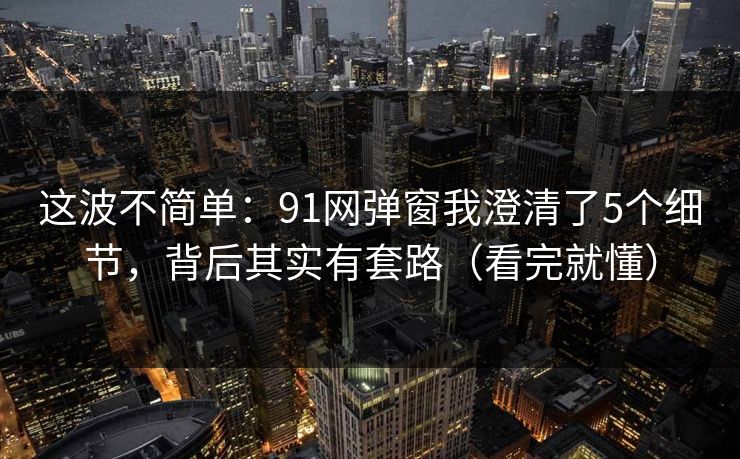 这波不简单：91网弹窗我澄清了5个细节，背后其实有套路（看完就懂）