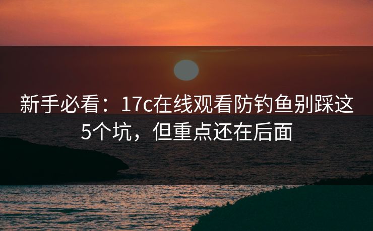 新手必看：17c在线观看防钓鱼别踩这5个坑，但重点还在后面