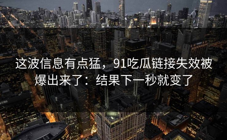 这波信息有点猛，91吃瓜链接失效被爆出来了：结果下一秒就变了