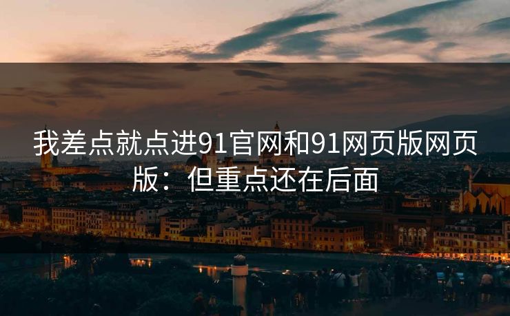 我差点就点进91官网和91网页版网页版：但重点还在后面