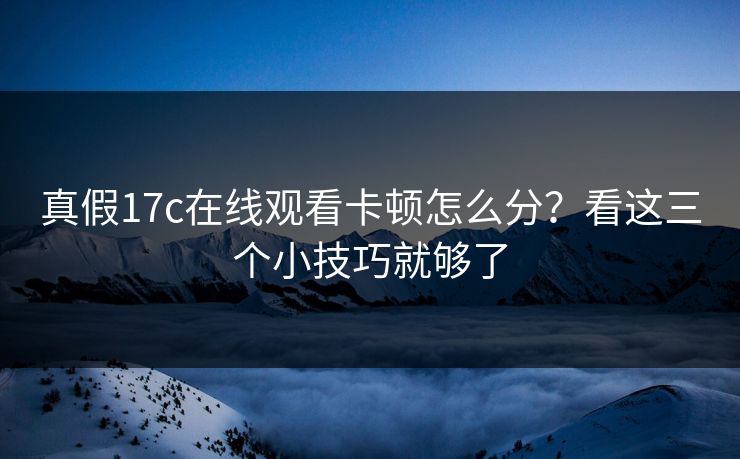 真假17c在线观看卡顿怎么分？看这三个小技巧就够了