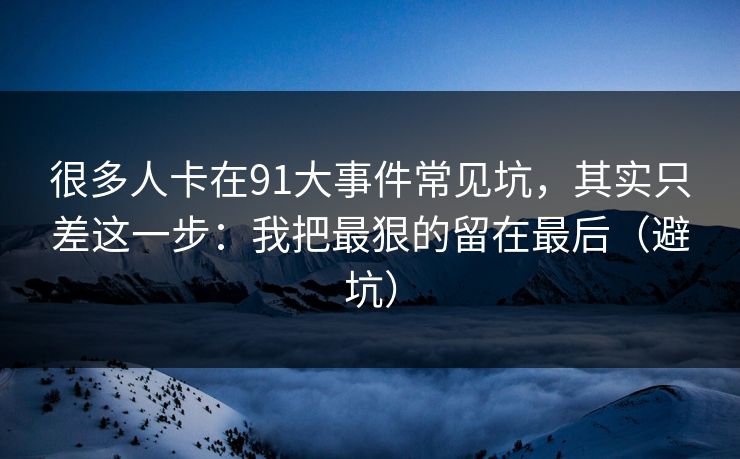 很多人卡在91大事件常见坑，其实只差这一步：我把最狠的留在最后（避坑）