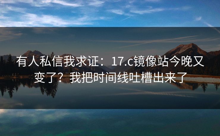 有人私信我求证：17.c镜像站今晚又变了？我把时间线吐槽出来了