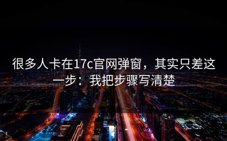 很多人卡在17c官网弹窗，其实只差这一步：我把步骤写清楚