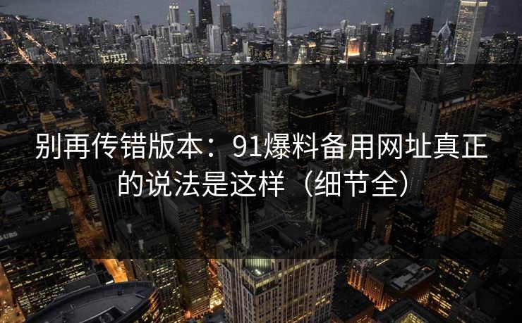 别再传错版本：91爆料备用网址真正的说法是这样（细节全）