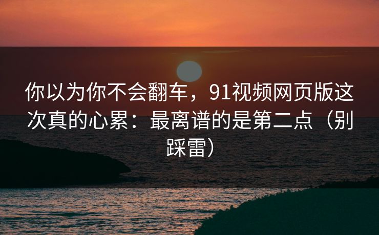 你以为你不会翻车，91视频网页版这次真的心累：最离谱的是第二点（别踩雷）