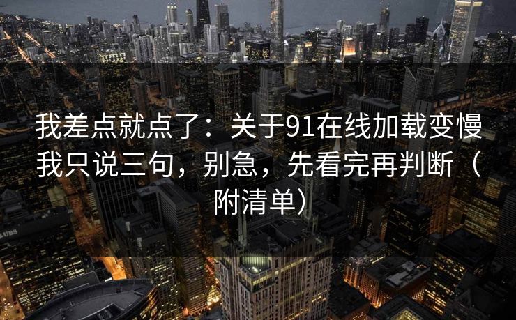 我差点就点了：关于91在线加载变慢我只说三句，别急，先看完再判断（附清单）