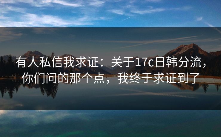 有人私信我求证：关于17c日韩分流，你们问的那个点，我终于求证到了