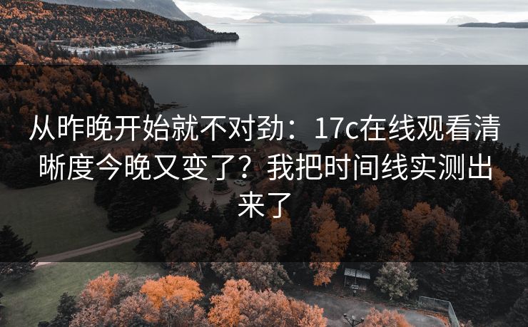 从昨晚开始就不对劲：17c在线观看清晰度今晚又变了？我把时间线实测出来了