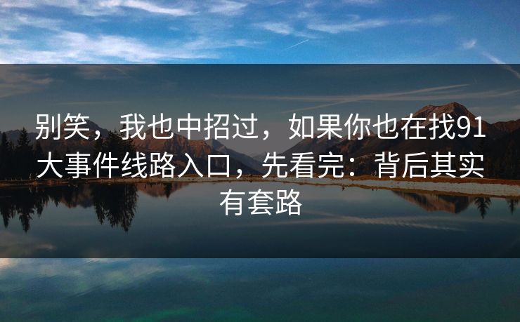 别笑，我也中招过，如果你也在找91大事件线路入口，先看完：背后其实有套路