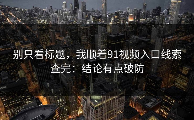 别只看标题，我顺着91视频入口线索查完：结论有点破防