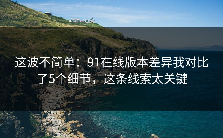 这波不简单：91在线版本差异我对比了5个细节，这条线索太关键