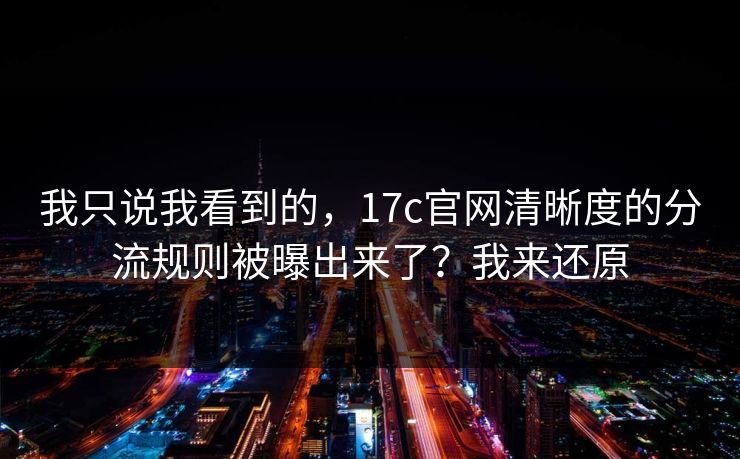 我只说我看到的，17c官网清晰度的分流规则被曝出来了？我来还原