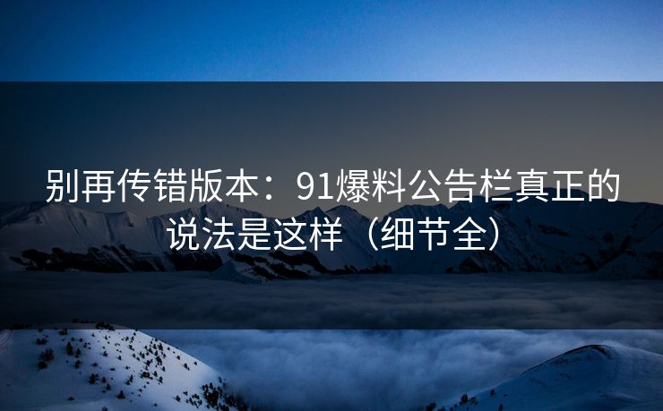 别再传错版本：91爆料公告栏真正的说法是这样（细节全）