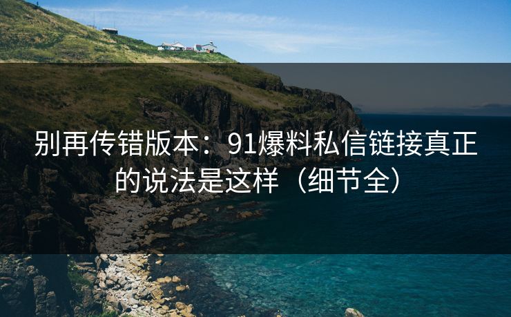 别再传错版本：91爆料私信链接真正的说法是这样（细节全）