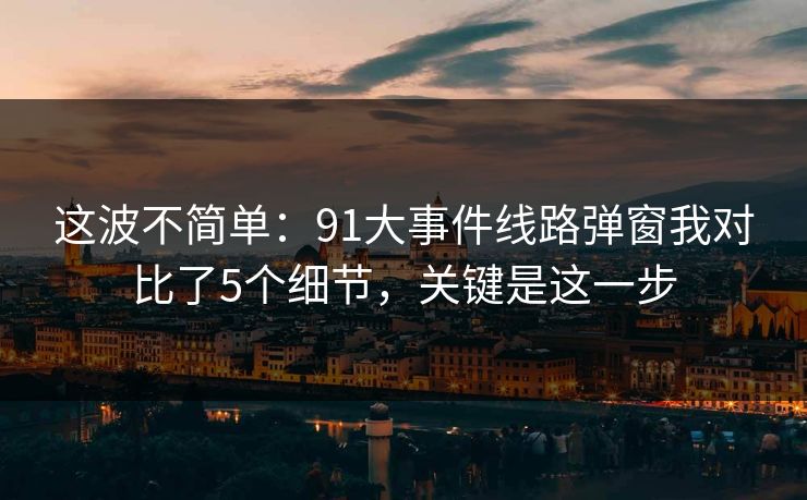 这波不简单：91大事件线路弹窗我对比了5个细节，关键是这一步