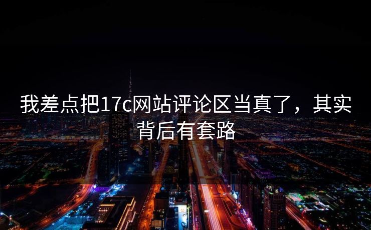 我差点把17c网站评论区当真了,其实背后有套路 我差点把17c网站评论区当真了,其实背后有套路