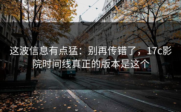 这波信息有点猛:别再传错了,17c影院时间线真正的版本是这个 这波信息有点猛:别再传错了,17c影院时间线真正的版本是这个