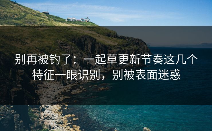 别再被钓了:一起草更新节奏这几个特征一眼识别,别被表面迷惑 别再被钓了:一起草更新节奏这几个特征一眼识别,别被表面迷惑