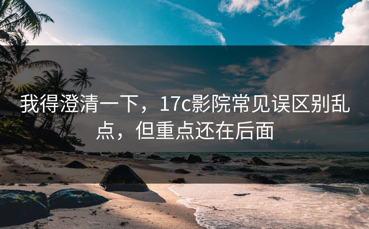 我得澄清一下，17c影院常见误区别乱点，但重点还在后面