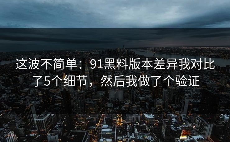 这波不简单：91黑料版本差异我对比了5个细节，然后我做了个验证