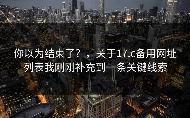 你以为结束了?,关于17.c备用网址列表我刚刚补充到一条关键线索 你以为结束了?,关于17.c备用网址列表我刚刚补充到一条关键线索
