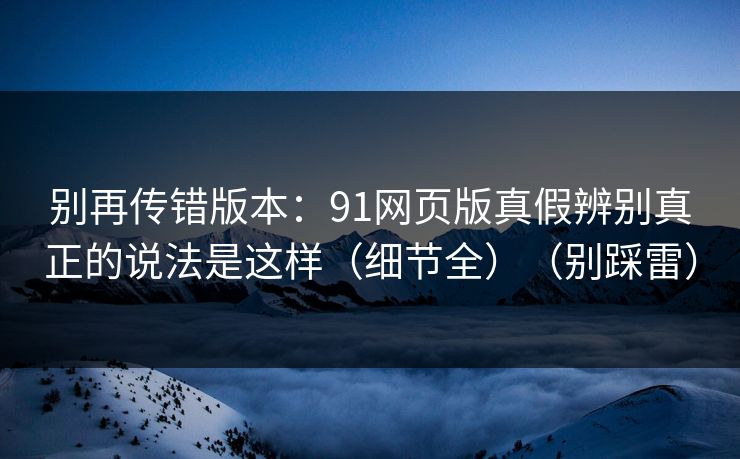 别再传错版本：91网页版真假辨别真正的说法是这样（细节全）（别踩雷）