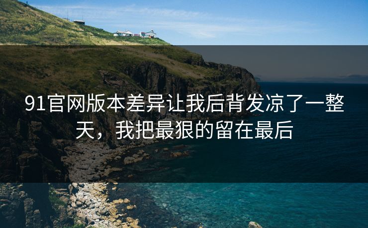 91官网版本差异让我后背发凉了一整天，我把最狠的留在最后