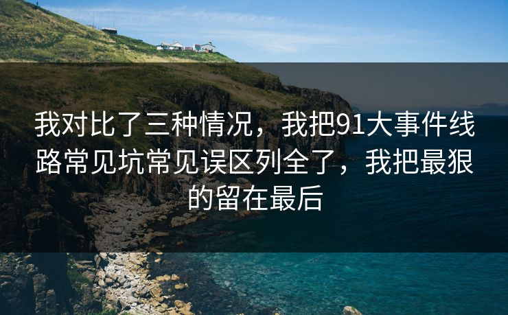 我对比了三种情况,我把91大事件线路常见坑常见误区列全了,我把最狠的留在最后 我对比了三种情况,我把91大事件线路常见坑常见误区列全了,我把最狠的留在最后