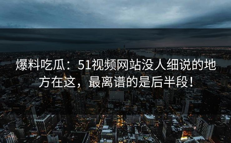 爆料吃瓜:51视频网站没人细说的地方在这,最离谱的是后半段! 爆料吃瓜:51视频网站没人细说的地方在这,最离谱的是后半段!