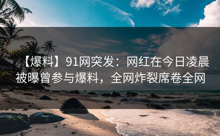 【爆料】91网突发：网红在今日凌晨被曝曾参与爆料，全网炸裂席卷全网