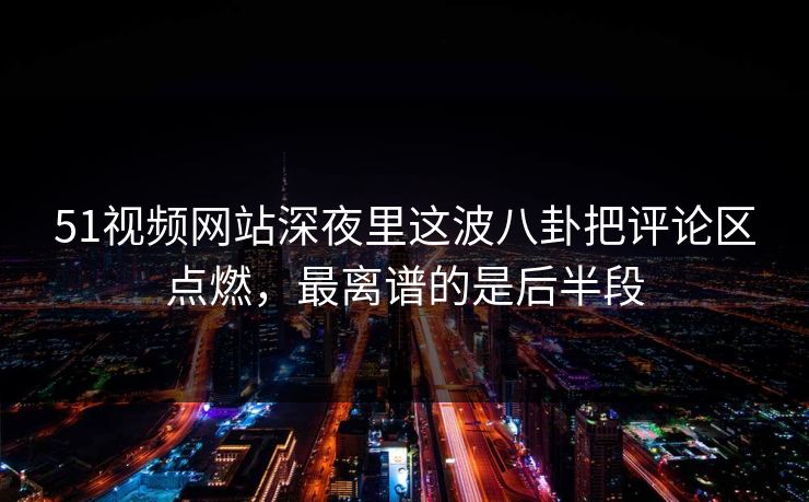51视频网站深夜里这波八卦把评论区点燃，最离谱的是后半段